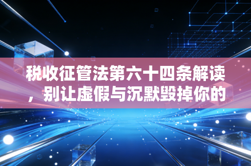 税收征管法第六十四条解读，别让虚假与沉默毁掉你的税务安全