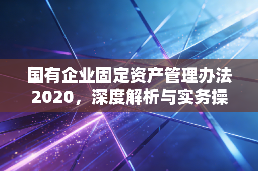 国有企业固定资产管理办法2020，深度解析与实务操作指南