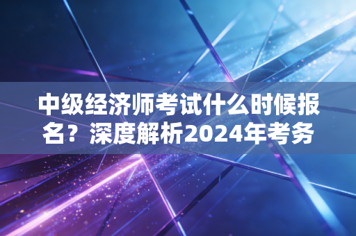 中级经济师考试什么时候报名？深度解析2024年考务安排与职场进阶策略