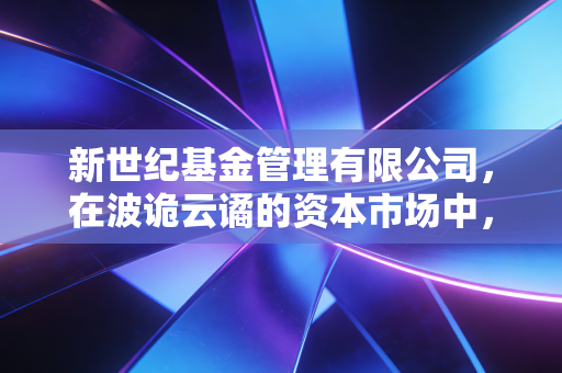 新世纪基金管理有限公司，在波诡云谲的资本市场中，一位注册会计师眼中的风控与长期主义