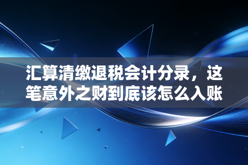 汇算清缴退税会计分录，这笔意外之财到底该怎么入账？