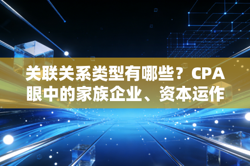 关联关系类型有哪些？CPA眼中的家族企业、资本运作与那些剪不断理还乱的利益纠葛
