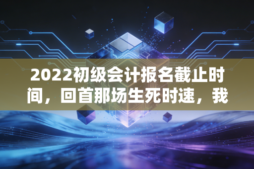 2022初级会计报名截止时间，回首那场生死时速，我们到底在焦虑什么？