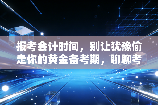 报考会计时间，别让犹豫偷走你的黄金备考期，聊聊考证路上的那些时间哲学