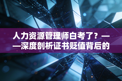 人力资源管理师白考了？——深度剖析证书贬值背后的职场逻辑与破局之道