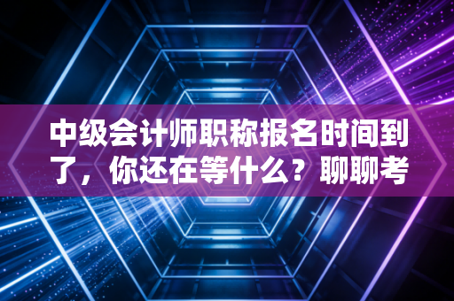 中级会计师职称报名时间到了，你还在等什么？聊聊考证路上的那些坑与光