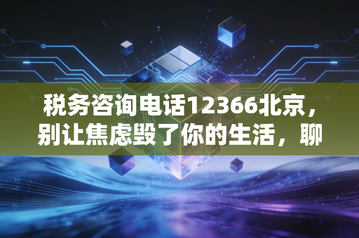 税务咨询电话12366北京，别让焦虑毁了你的生活，聊聊那些年我们打过的税务热线