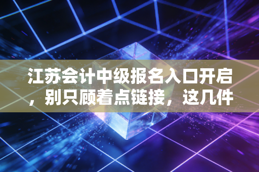 江苏会计中级报名入口开启，别只顾着点链接，这几件关乎前途的事你真的想清楚了吗？