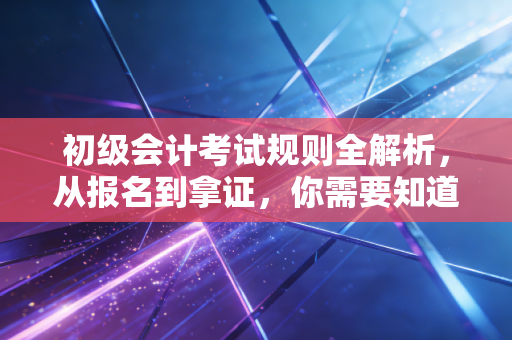 初级会计考试规则全解析，从报名到拿证，你需要知道的那些坑与捷径