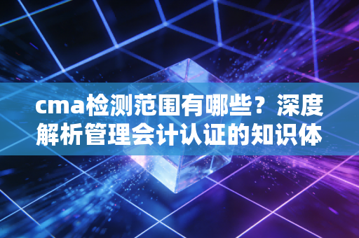 cma检测范围有哪些？深度解析管理会计认证的知识体系与实战应用