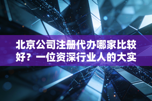 北京公司注册代办哪家比较好？一位资深行业人的大实话与避坑指南