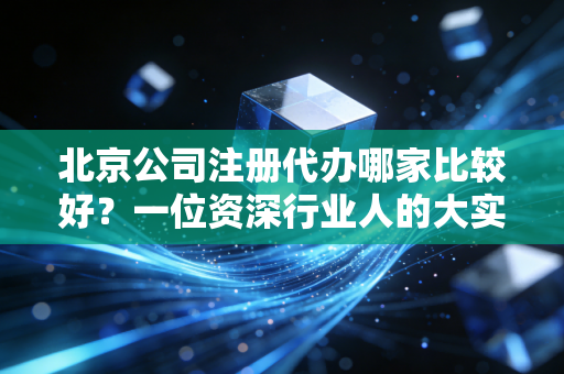 北京公司注册代办哪家比较好？一位资深行业人的大实话与避坑指南