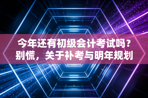 今年还有初级会计考试吗？别慌，关于补考与明年规划的真心话