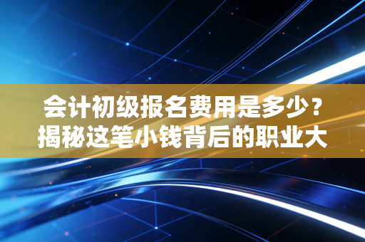 会计初级报名费用是多少？揭秘这笔小钱背后的职业大账