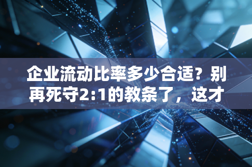 企业流动比率多少合适？别再死守2:1的教条了，这才是财务健康的真相