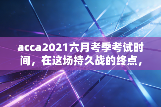 acca2021六月考季考试时间，在这场持久战的终点，我们该如何优雅地冲线？