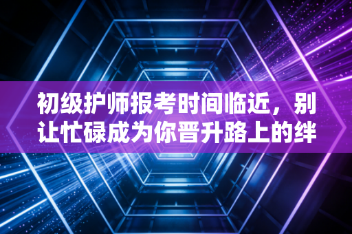 初级护师报考时间临近，别让忙碌成为你晋升路上的绊脚石
