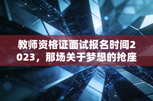 教师资格证面试报名时间2023，那场关于梦想的抢座大战与面试通关的深度复盘
