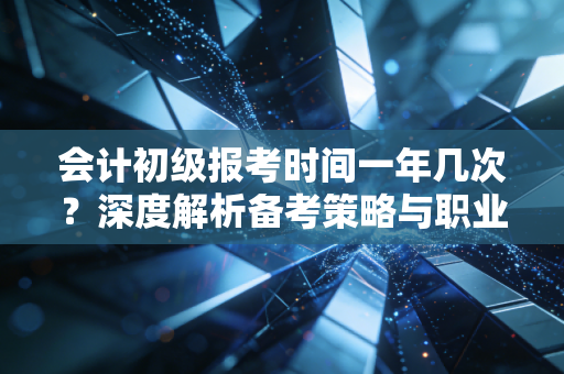 会计初级报考时间一年几次？深度解析备考策略与职业规划