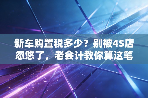 新车购置税多少？别被4S店忽悠了，老会计教你算这笔账