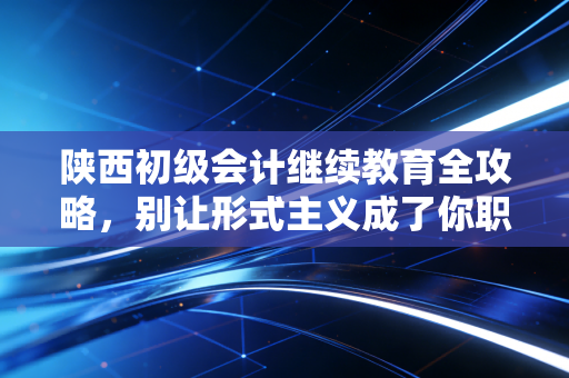 陕西初级会计继续教育全攻略，别让形式主义成了你职业生涯的隐形炸弹，一位老会计的真心话
