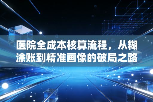 医院全成本核算流程，从糊涂账到精准画像的破局之路