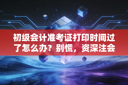 初级会计准考证打印时间过了怎么办？别慌，资深注会带你分析补救措施与未来规划