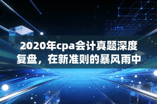 2020年cpa会计真题深度复盘，在新准则的暴风雨中，我们到底经历了什么？