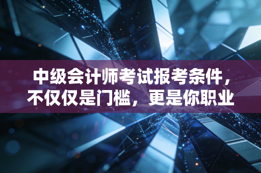 中级会计师考试报考条件，不仅仅是门槛，更是你职业生涯的分水岭