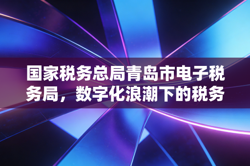 国家税务总局青岛市电子税务局，数字化浪潮下的税务变革，一名老会计的实操体验与深度思考