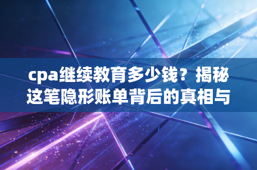 cpa继续教育多少钱？揭秘这笔隐形账单背后的真相与价值