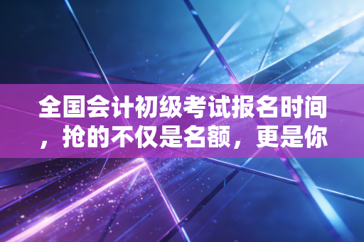 全国会计初级考试报名时间，抢的不仅是名额，更是你未来的入场券