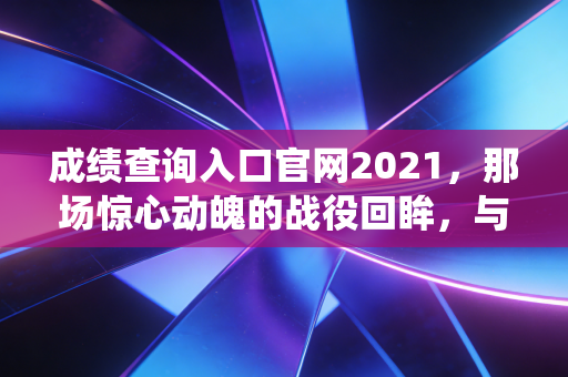 成绩查询入口官网2021，那场惊心动魄的战役回眸，与那些年我们追过的60分