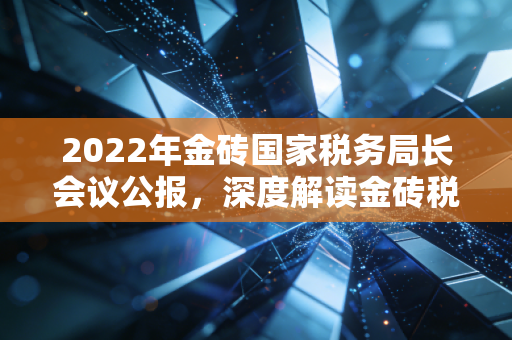2022年金砖国家税务局长会议公报，深度解读金砖税务合作新动向与我们的钱袋子有何关系？