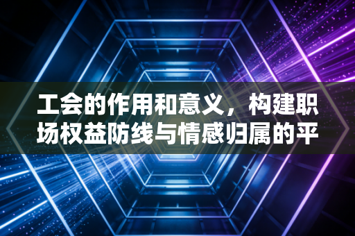 工会的作用和意义，构建职场权益防线与情感归属的平衡器
