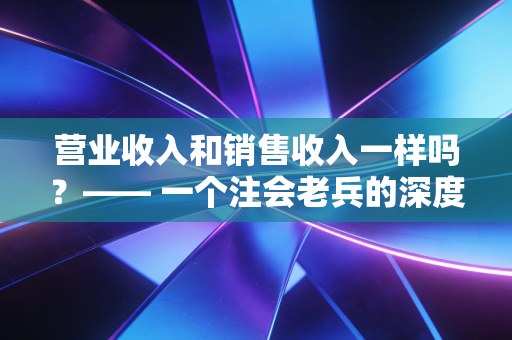 营业收入和销售收入一样吗？—— 一个注会老兵的深度拆解与职场启示
