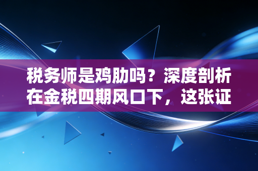 税务师是鸡肋吗？深度剖析在金税四期风口下，这张证书到底值不值得考
