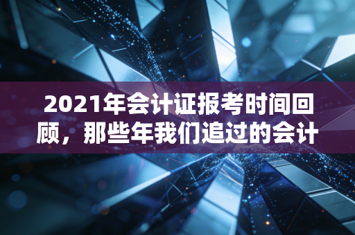 2021年会计证报考时间回顾，那些年我们追过的会计证与职场进阶之路