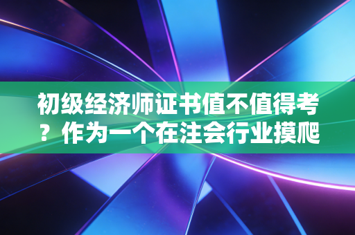 初级经济师证书值不值得考？作为一个在注会行业摸爬滚打多年的老兵，我想跟你聊点实在的