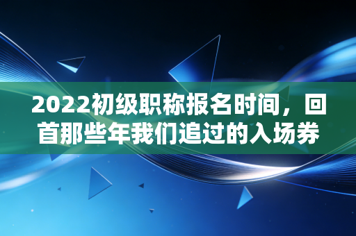 2022初级职称报名时间，回首那些年我们追过的入场券，谈谈会计考证的变与不变