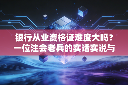 银行从业资格证难度大吗？一位注会老兵的实话实说与深度解析