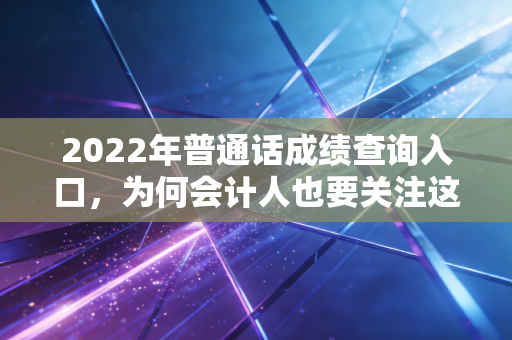2022年普通话成绩查询入口，为何会计人也要关注这张语言证书？