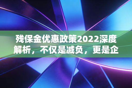 残保金优惠政策2022深度解析，不仅是减负，更是企业责任的平衡术