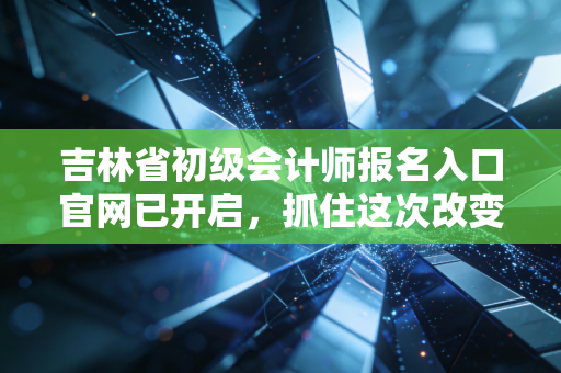 吉林省初级会计师报名入口官网已开启，抓住这次改变命运的机会，别让犹豫毁了你的会计梦