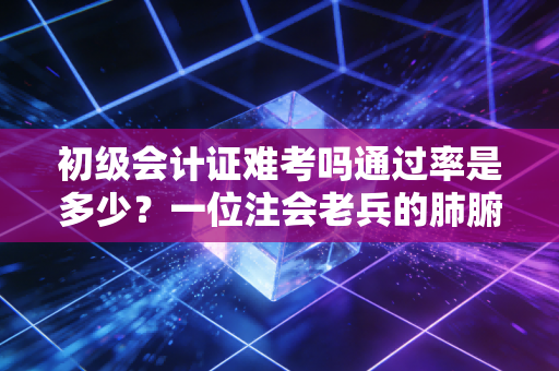 初级会计证难考吗通过率是多少？一位注会老兵的肺腑之言与通关秘籍