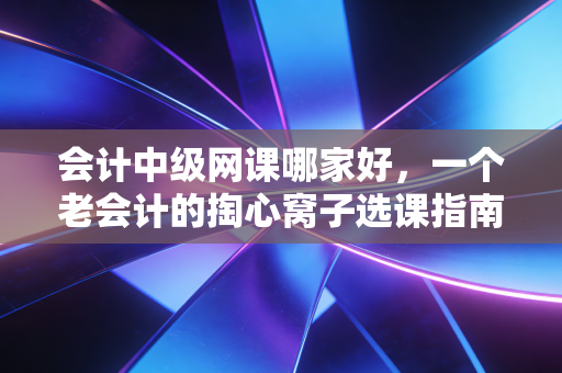 会计中级网课哪家好，一个老会计的掏心窝子选课指南