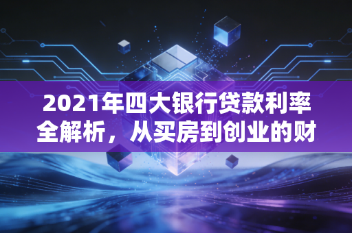 2021年四大银行贷款利率全解析，从买房到创业的财务真相