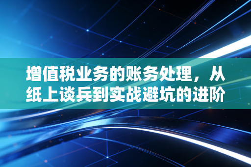 增值税业务的账务处理，从纸上谈兵到实战避坑的进阶指南