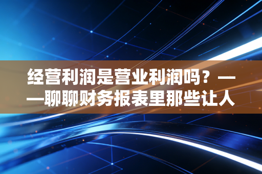 经营利润是营业利润吗？——聊聊财务报表里那些让人头秃的文字游戏与底层逻辑