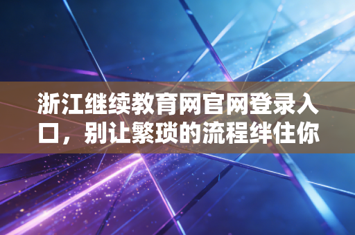 浙江继续教育网官网登录入口，别让繁琐的流程绊住你的脚步，一位注会前辈的实操指南